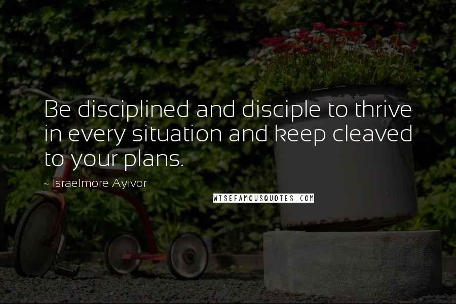 Israelmore Ayivor Quotes: Be disciplined and disciple to thrive in every situation and keep cleaved to your plans.