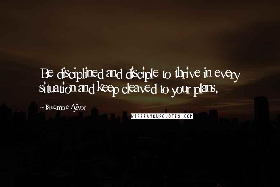 Israelmore Ayivor Quotes: Be disciplined and disciple to thrive in every situation and keep cleaved to your plans.