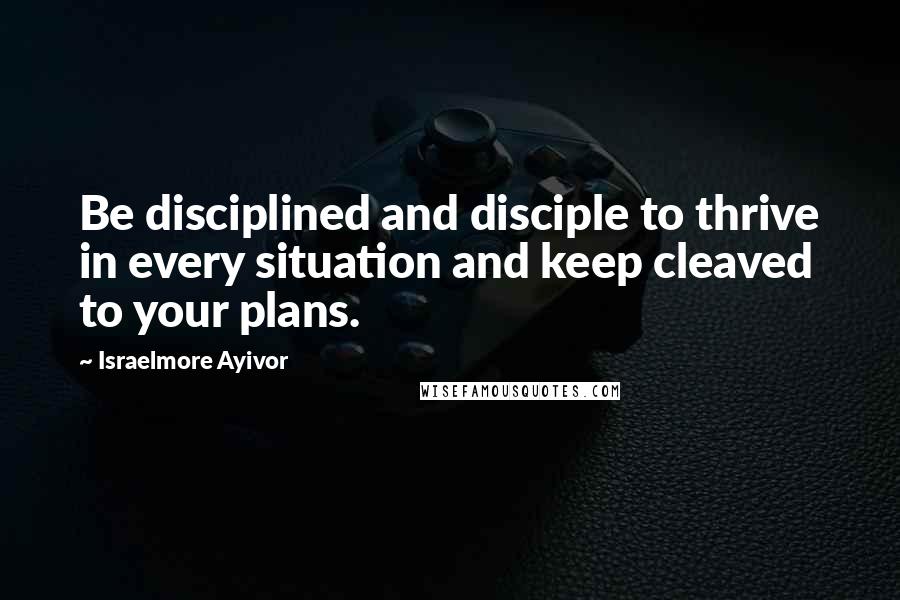 Israelmore Ayivor Quotes: Be disciplined and disciple to thrive in every situation and keep cleaved to your plans.