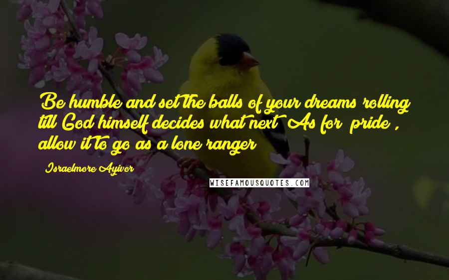 Israelmore Ayivor Quotes: Be humble and set the balls of your dreams rolling till God himself decides what next! As for "pride", allow it to go as a lone ranger!