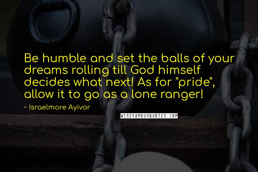 Israelmore Ayivor Quotes: Be humble and set the balls of your dreams rolling till God himself decides what next! As for "pride", allow it to go as a lone ranger!