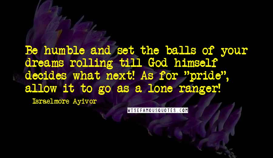 Israelmore Ayivor Quotes: Be humble and set the balls of your dreams rolling till God himself decides what next! As for "pride", allow it to go as a lone ranger!