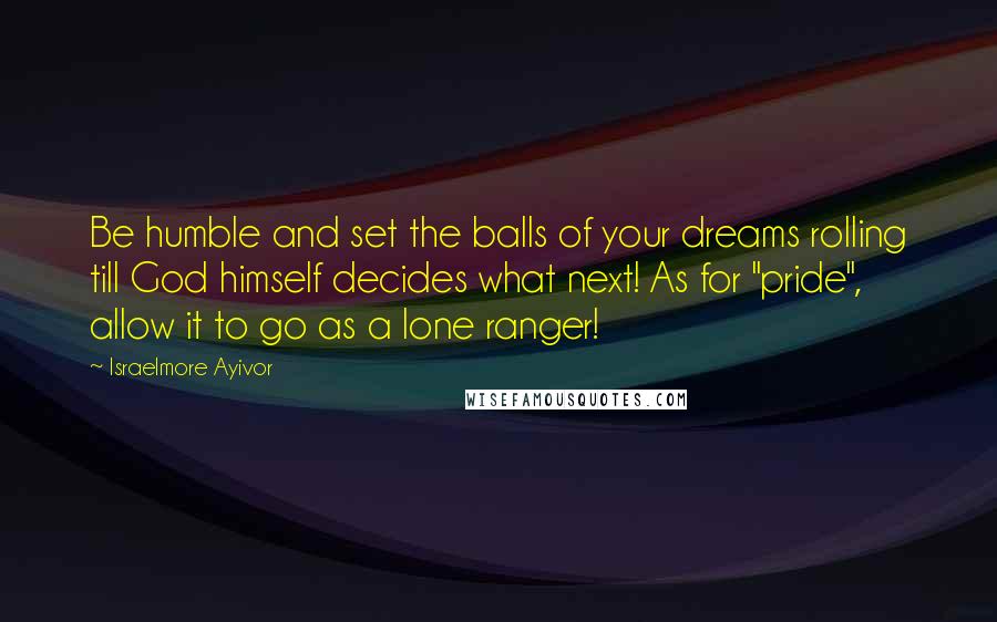 Israelmore Ayivor Quotes: Be humble and set the balls of your dreams rolling till God himself decides what next! As for "pride", allow it to go as a lone ranger!