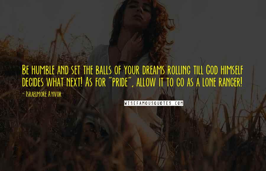 Israelmore Ayivor Quotes: Be humble and set the balls of your dreams rolling till God himself decides what next! As for "pride", allow it to go as a lone ranger!