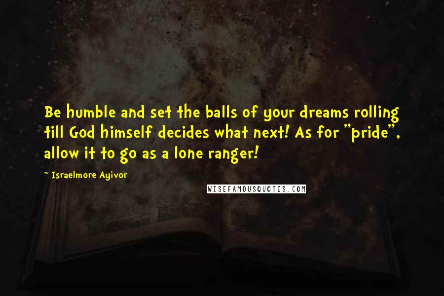 Israelmore Ayivor Quotes: Be humble and set the balls of your dreams rolling till God himself decides what next! As for "pride", allow it to go as a lone ranger!