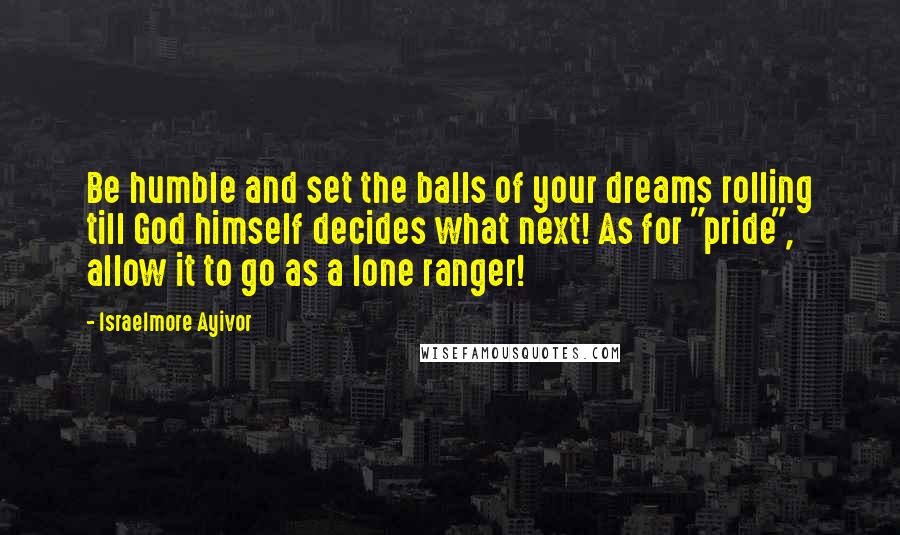 Israelmore Ayivor Quotes: Be humble and set the balls of your dreams rolling till God himself decides what next! As for "pride", allow it to go as a lone ranger!