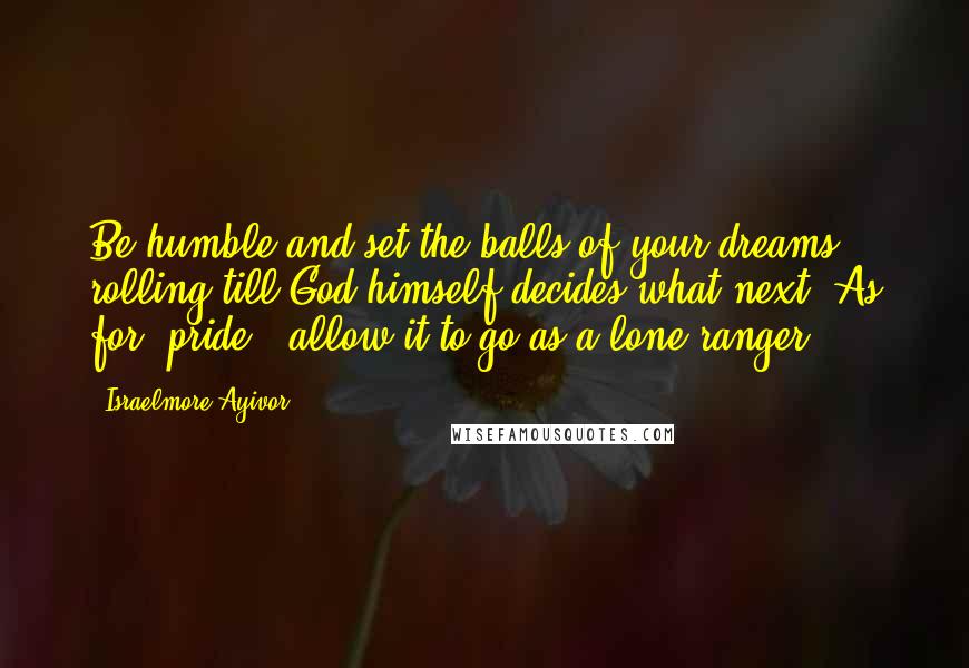 Israelmore Ayivor Quotes: Be humble and set the balls of your dreams rolling till God himself decides what next! As for "pride", allow it to go as a lone ranger!