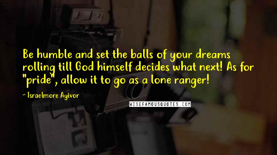 Israelmore Ayivor Quotes: Be humble and set the balls of your dreams rolling till God himself decides what next! As for "pride", allow it to go as a lone ranger!