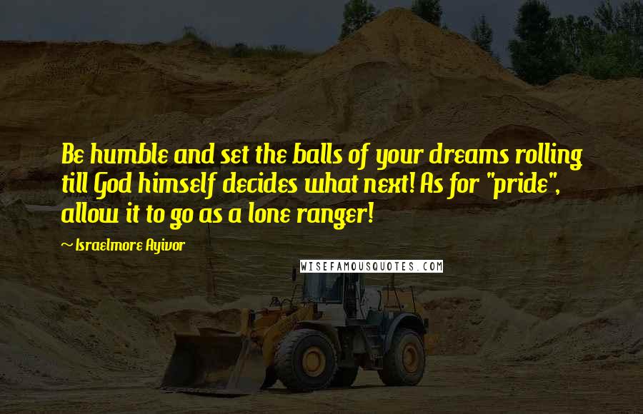 Israelmore Ayivor Quotes: Be humble and set the balls of your dreams rolling till God himself decides what next! As for "pride", allow it to go as a lone ranger!