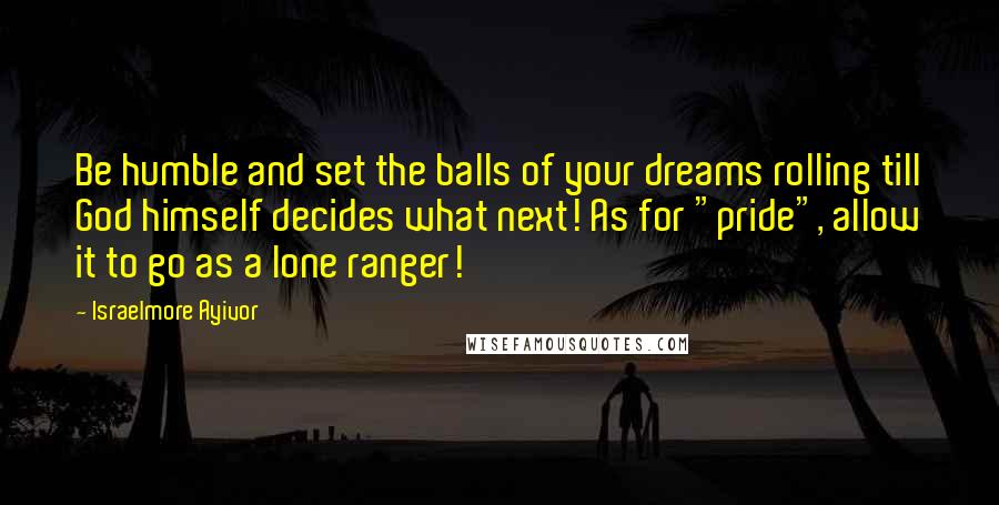 Israelmore Ayivor Quotes: Be humble and set the balls of your dreams rolling till God himself decides what next! As for "pride", allow it to go as a lone ranger!