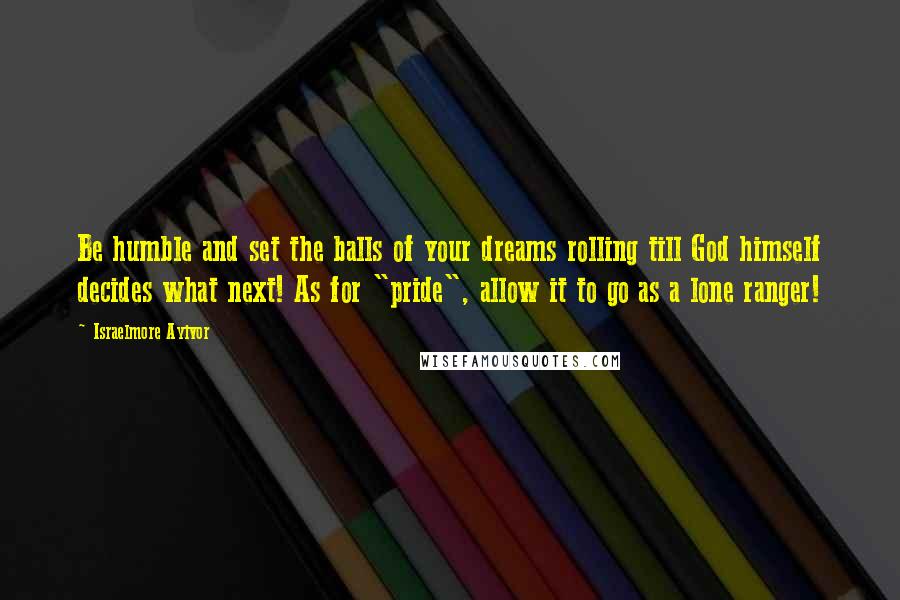 Israelmore Ayivor Quotes: Be humble and set the balls of your dreams rolling till God himself decides what next! As for "pride", allow it to go as a lone ranger!