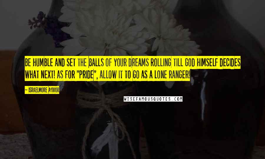 Israelmore Ayivor Quotes: Be humble and set the balls of your dreams rolling till God himself decides what next! As for "pride", allow it to go as a lone ranger!