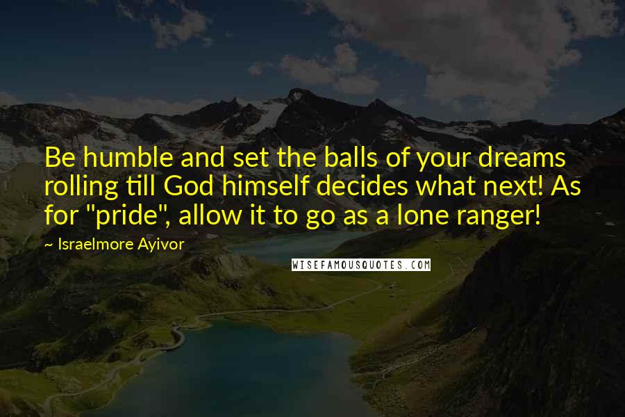 Israelmore Ayivor Quotes: Be humble and set the balls of your dreams rolling till God himself decides what next! As for "pride", allow it to go as a lone ranger!