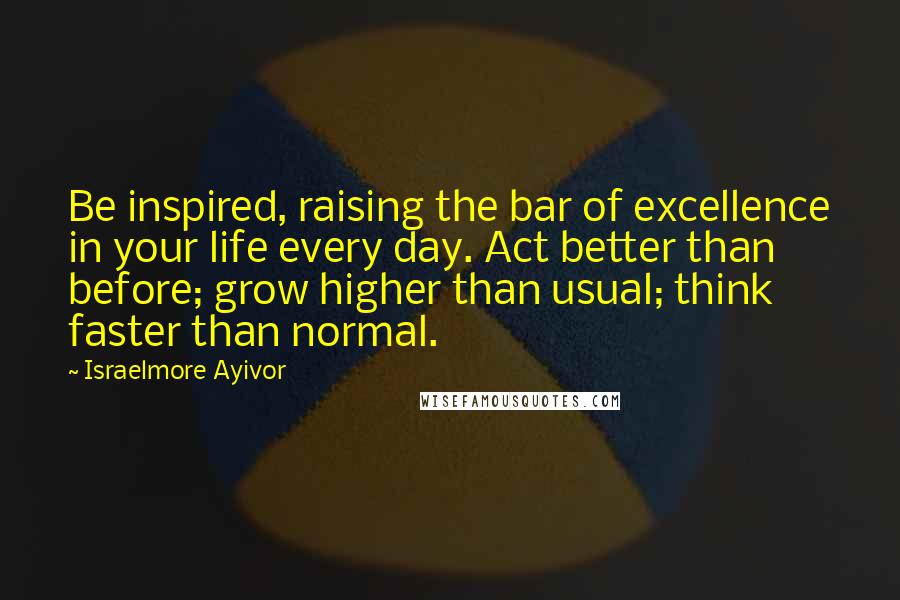 Israelmore Ayivor Quotes: Be inspired, raising the bar of excellence in your life every day. Act better than before; grow higher than usual; think faster than normal.