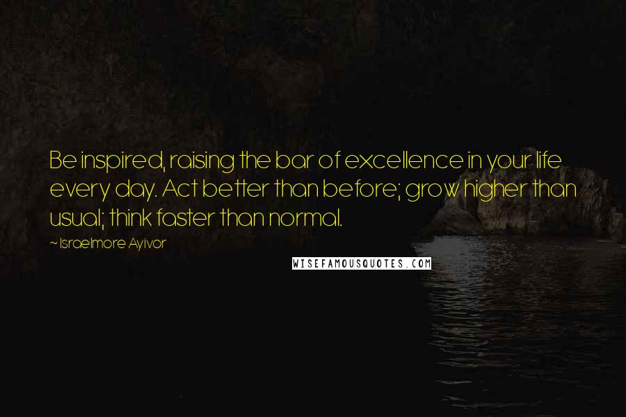 Israelmore Ayivor Quotes: Be inspired, raising the bar of excellence in your life every day. Act better than before; grow higher than usual; think faster than normal.