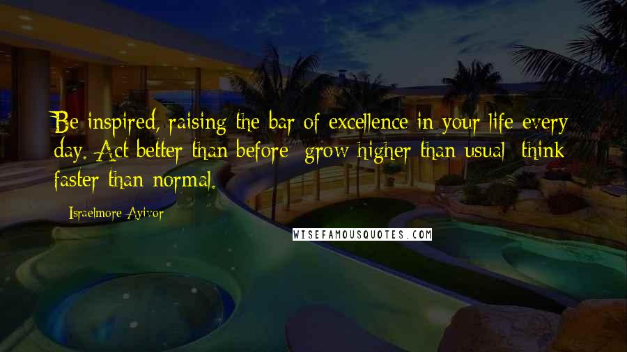 Israelmore Ayivor Quotes: Be inspired, raising the bar of excellence in your life every day. Act better than before; grow higher than usual; think faster than normal.