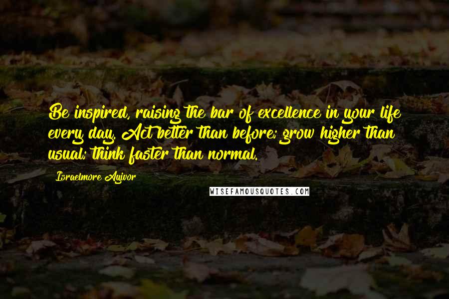 Israelmore Ayivor Quotes: Be inspired, raising the bar of excellence in your life every day. Act better than before; grow higher than usual; think faster than normal.