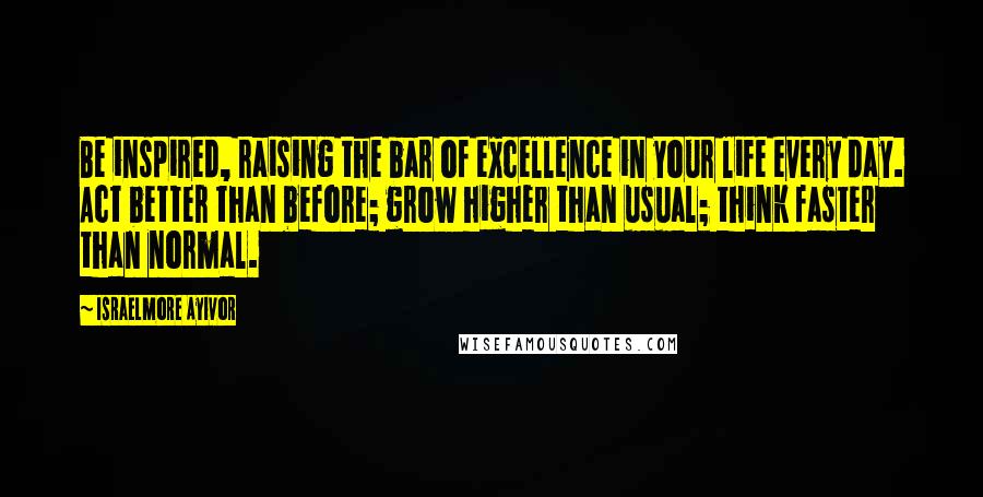 Israelmore Ayivor Quotes: Be inspired, raising the bar of excellence in your life every day. Act better than before; grow higher than usual; think faster than normal.