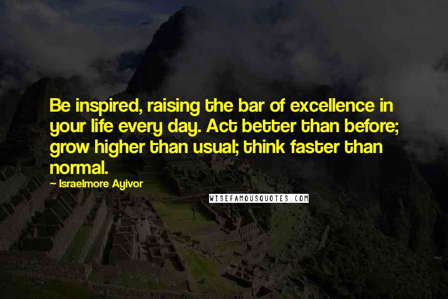 Israelmore Ayivor Quotes: Be inspired, raising the bar of excellence in your life every day. Act better than before; grow higher than usual; think faster than normal.