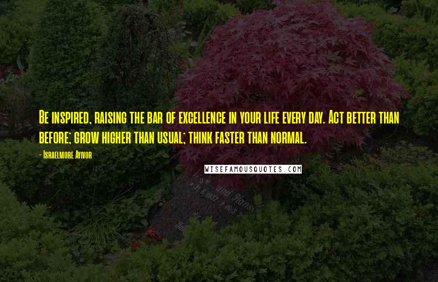 Israelmore Ayivor Quotes: Be inspired, raising the bar of excellence in your life every day. Act better than before; grow higher than usual; think faster than normal.