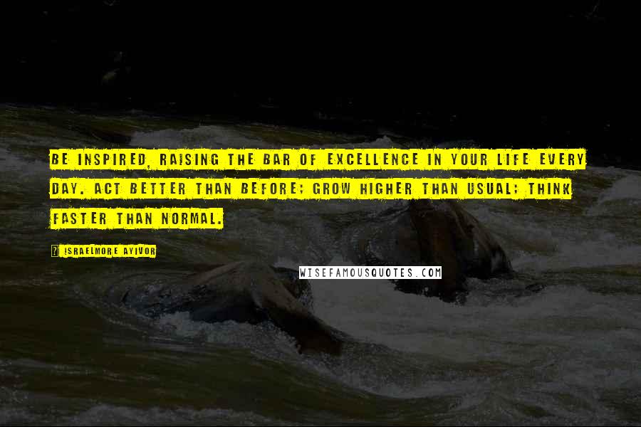 Israelmore Ayivor Quotes: Be inspired, raising the bar of excellence in your life every day. Act better than before; grow higher than usual; think faster than normal.