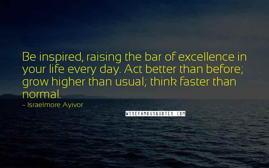 Israelmore Ayivor Quotes: Be inspired, raising the bar of excellence in your life every day. Act better than before; grow higher than usual; think faster than normal.