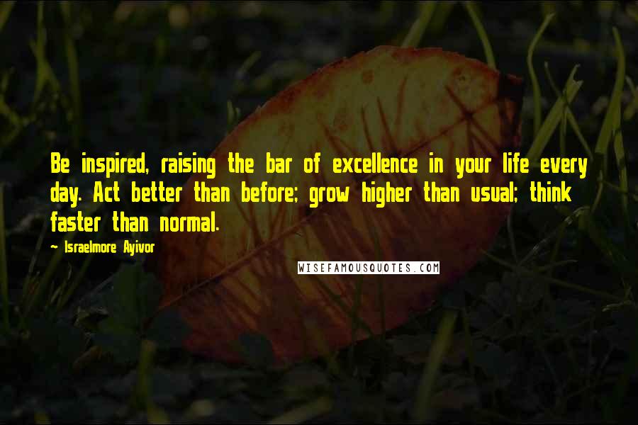 Israelmore Ayivor Quotes: Be inspired, raising the bar of excellence in your life every day. Act better than before; grow higher than usual; think faster than normal.