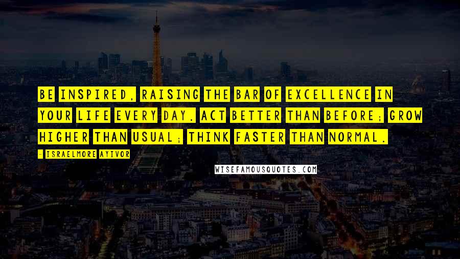 Israelmore Ayivor Quotes: Be inspired, raising the bar of excellence in your life every day. Act better than before; grow higher than usual; think faster than normal.