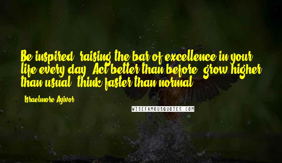 Israelmore Ayivor Quotes: Be inspired, raising the bar of excellence in your life every day. Act better than before; grow higher than usual; think faster than normal.