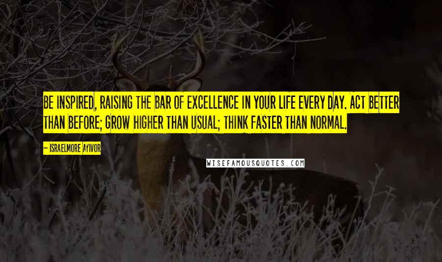 Israelmore Ayivor Quotes: Be inspired, raising the bar of excellence in your life every day. Act better than before; grow higher than usual; think faster than normal.