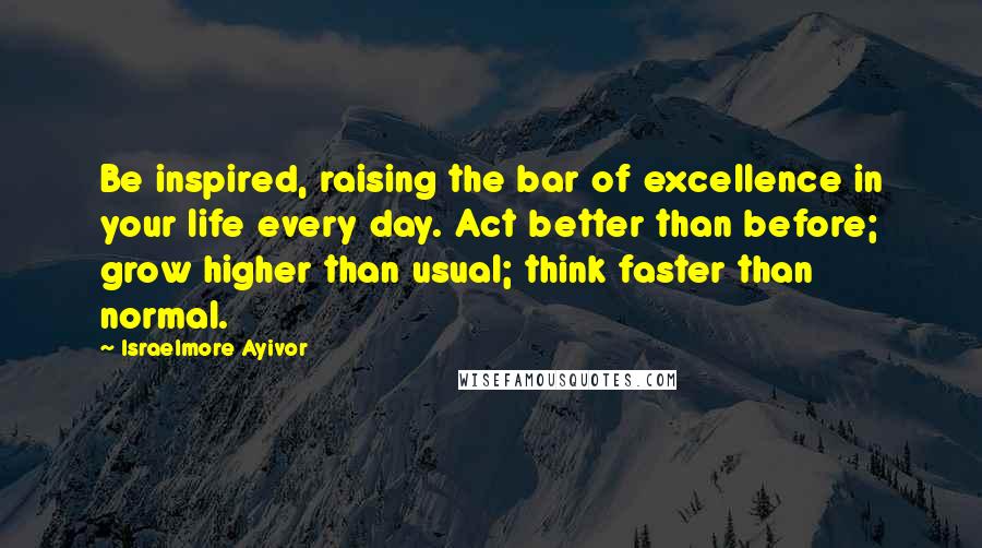 Israelmore Ayivor Quotes: Be inspired, raising the bar of excellence in your life every day. Act better than before; grow higher than usual; think faster than normal.