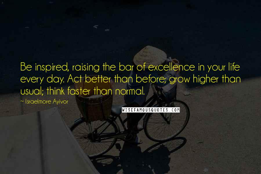 Israelmore Ayivor Quotes: Be inspired, raising the bar of excellence in your life every day. Act better than before; grow higher than usual; think faster than normal.