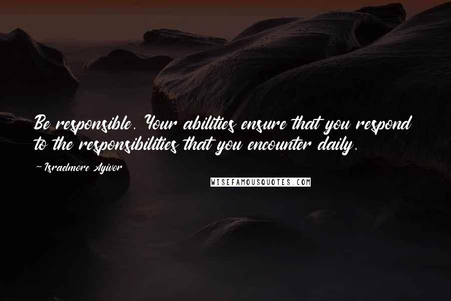 Israelmore Ayivor Quotes: Be responsible. Your abilities ensure that you respond to the responsibilities that you encounter daily.