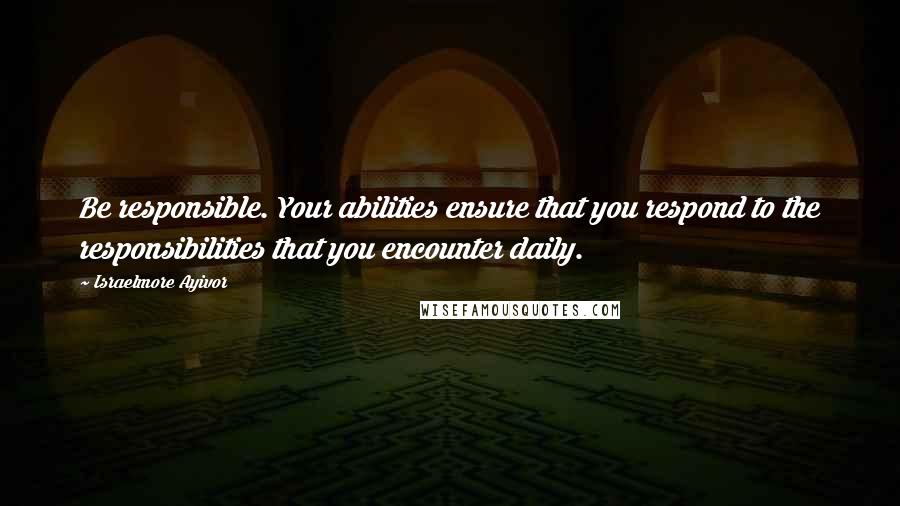 Israelmore Ayivor Quotes: Be responsible. Your abilities ensure that you respond to the responsibilities that you encounter daily.