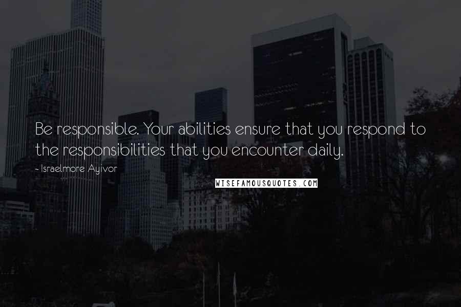 Israelmore Ayivor Quotes: Be responsible. Your abilities ensure that you respond to the responsibilities that you encounter daily.