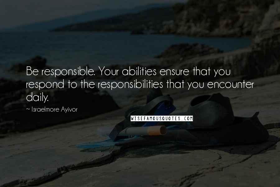 Israelmore Ayivor Quotes: Be responsible. Your abilities ensure that you respond to the responsibilities that you encounter daily.