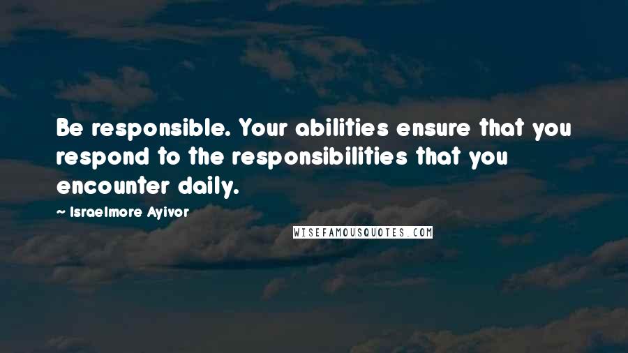 Israelmore Ayivor Quotes: Be responsible. Your abilities ensure that you respond to the responsibilities that you encounter daily.