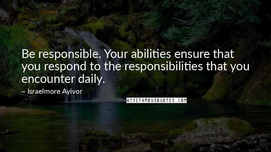 Israelmore Ayivor Quotes: Be responsible. Your abilities ensure that you respond to the responsibilities that you encounter daily.