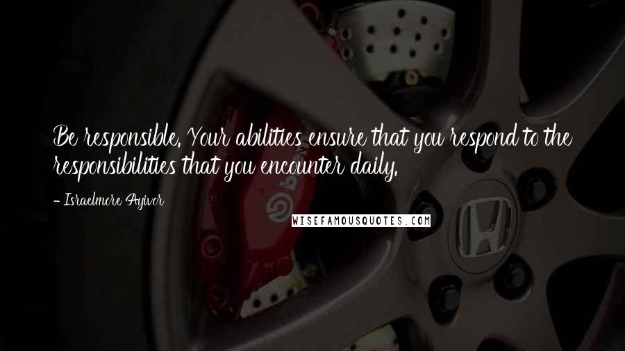 Israelmore Ayivor Quotes: Be responsible. Your abilities ensure that you respond to the responsibilities that you encounter daily.