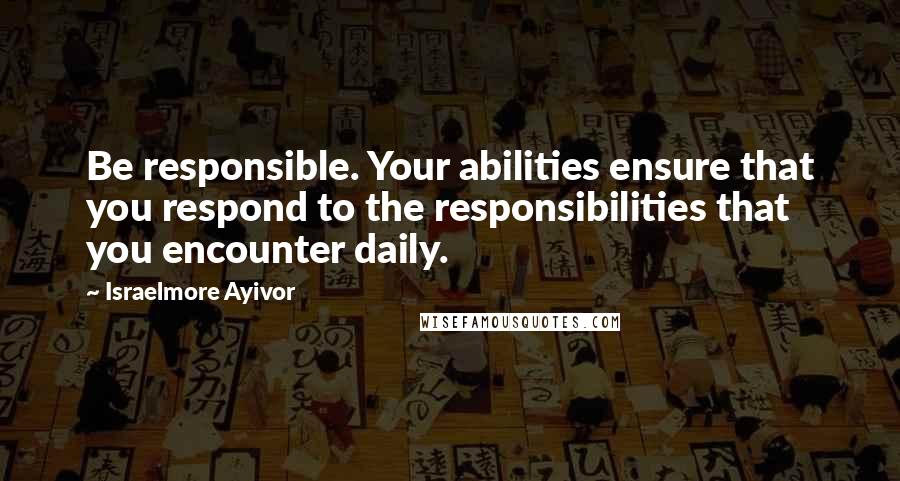 Israelmore Ayivor Quotes: Be responsible. Your abilities ensure that you respond to the responsibilities that you encounter daily.