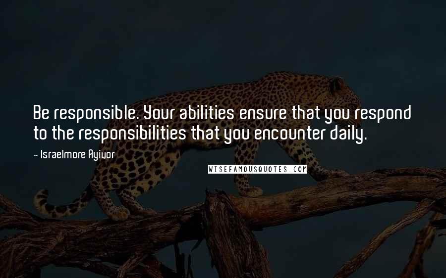 Israelmore Ayivor Quotes: Be responsible. Your abilities ensure that you respond to the responsibilities that you encounter daily.