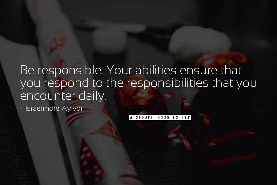 Israelmore Ayivor Quotes: Be responsible. Your abilities ensure that you respond to the responsibilities that you encounter daily.