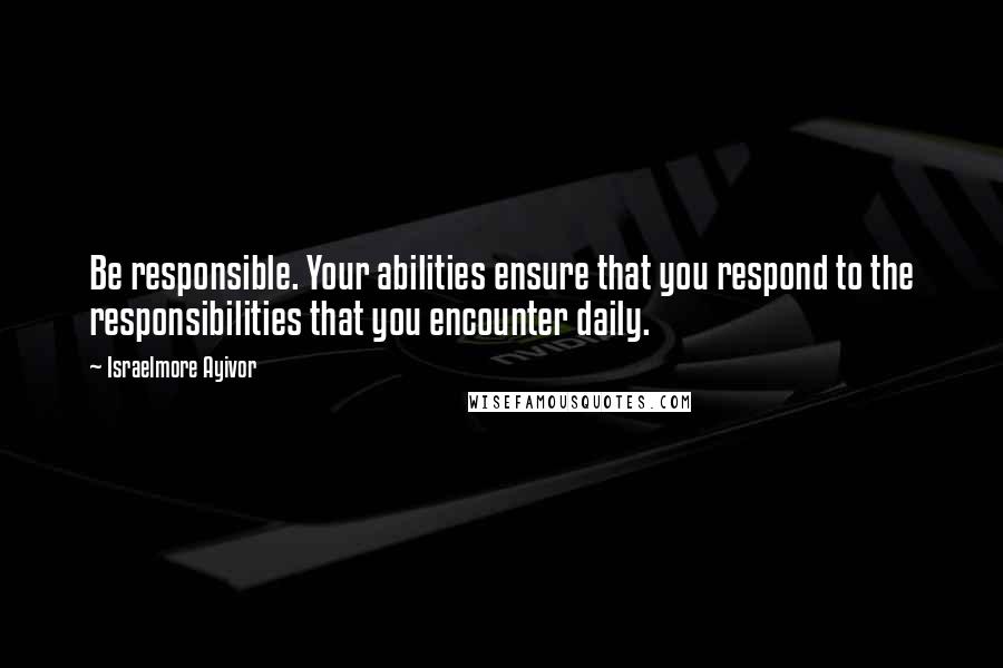 Israelmore Ayivor Quotes: Be responsible. Your abilities ensure that you respond to the responsibilities that you encounter daily.