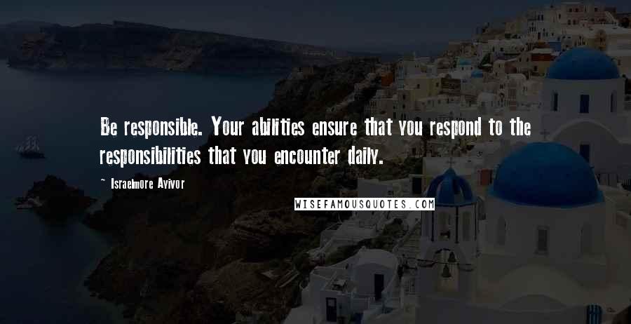 Israelmore Ayivor Quotes: Be responsible. Your abilities ensure that you respond to the responsibilities that you encounter daily.