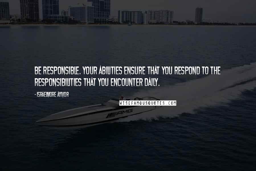 Israelmore Ayivor Quotes: Be responsible. Your abilities ensure that you respond to the responsibilities that you encounter daily.