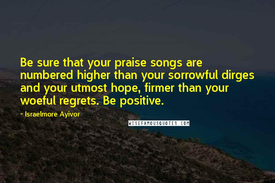 Israelmore Ayivor Quotes: Be sure that your praise songs are numbered higher than your sorrowful dirges and your utmost hope, firmer than your woeful regrets. Be positive.