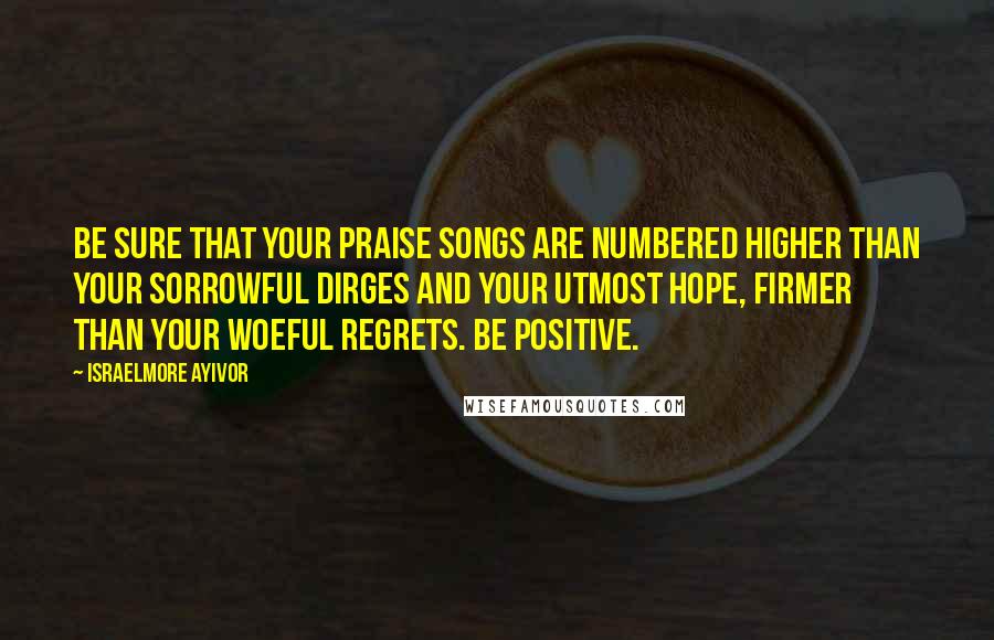 Israelmore Ayivor Quotes: Be sure that your praise songs are numbered higher than your sorrowful dirges and your utmost hope, firmer than your woeful regrets. Be positive.