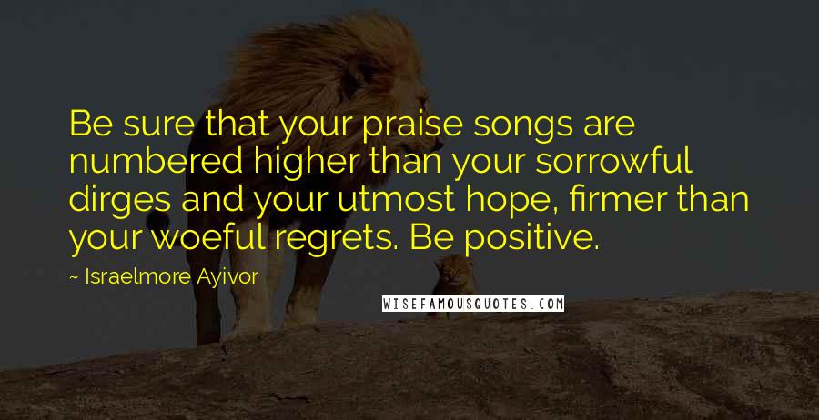 Israelmore Ayivor Quotes: Be sure that your praise songs are numbered higher than your sorrowful dirges and your utmost hope, firmer than your woeful regrets. Be positive.