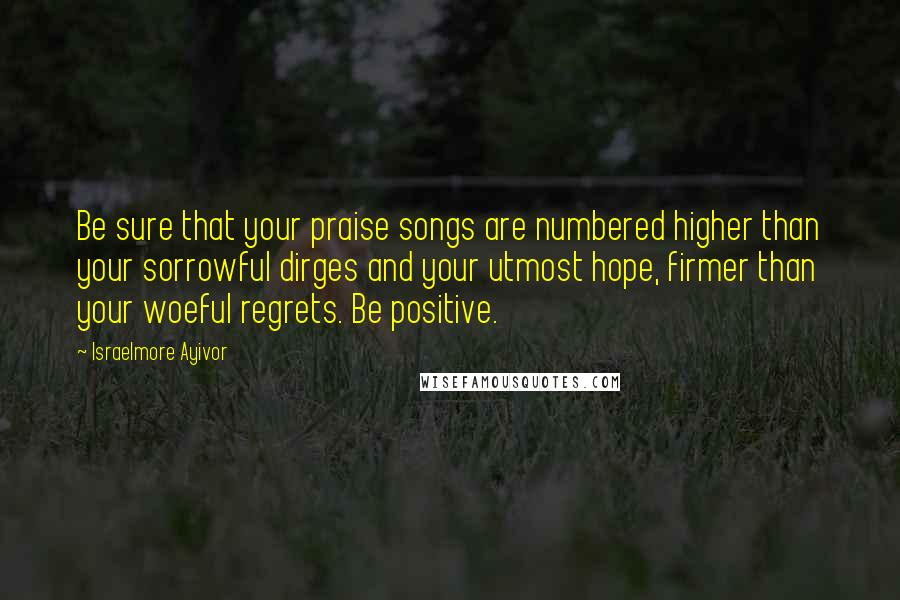 Israelmore Ayivor Quotes: Be sure that your praise songs are numbered higher than your sorrowful dirges and your utmost hope, firmer than your woeful regrets. Be positive.