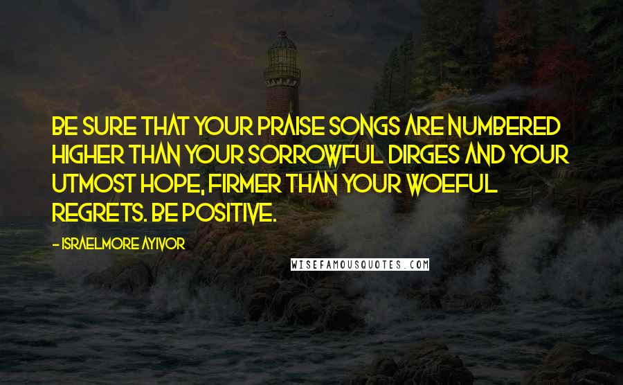 Israelmore Ayivor Quotes: Be sure that your praise songs are numbered higher than your sorrowful dirges and your utmost hope, firmer than your woeful regrets. Be positive.